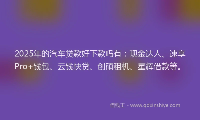 2025年的汽车贷款好下款吗有：现金达人、速享Pro+钱包、云钱快贷、创硕租机、星辉借款等。