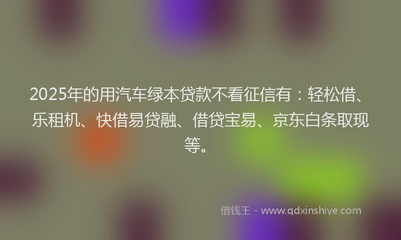 2025年的用汽车绿本贷款不看征信有：轻松借、乐租机、快借易贷融、借贷宝易、京东白条取现等。