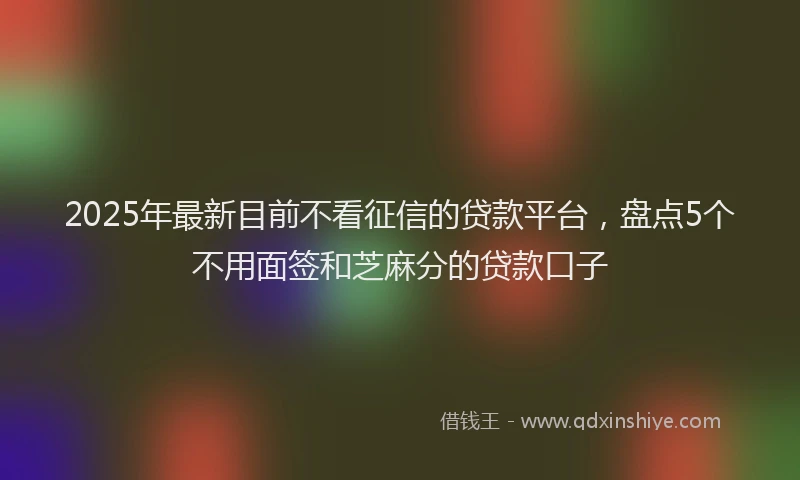2025年最新目前不看征信的贷款平台，盘点5个不用面签和芝麻分的贷款口子