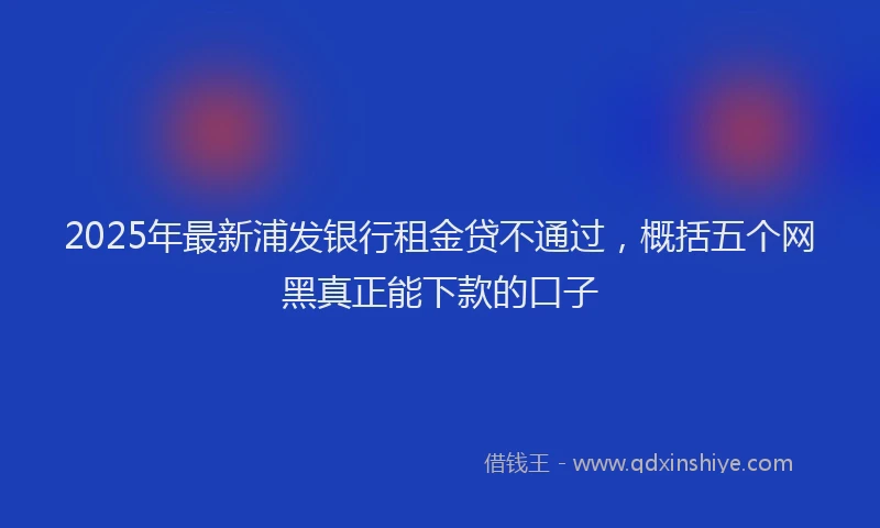 2025年最新浦发银行租金贷不通过，概括五个网黑真正能下款的口子