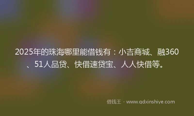 2025年的珠海哪里能借钱有：小吉商城、融360、51人品贷、快借速贷宝、人人快借等。