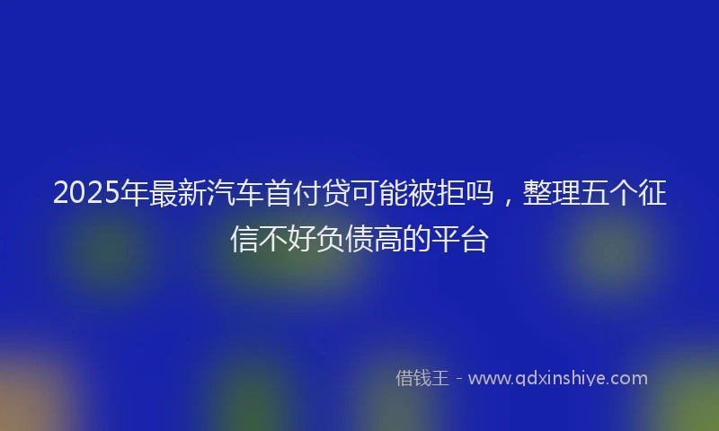 2025年最新汽车首付贷可能被拒吗,整理五个征信不好负债高的平台