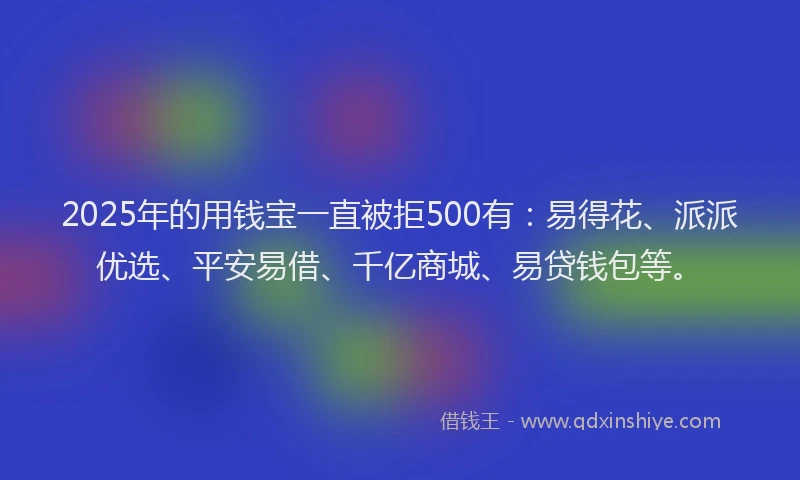 2025年的用钱宝一直被拒500有：易得花、派派优选、平安易借、千亿商城、易贷钱包等。