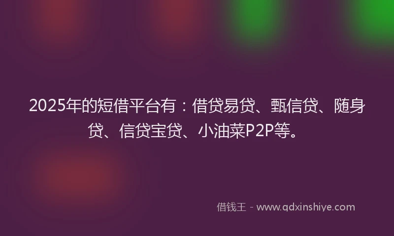 2025年的短借平台有：借贷易贷、甄信贷、随身贷、信贷宝贷、小油菜P2P等。