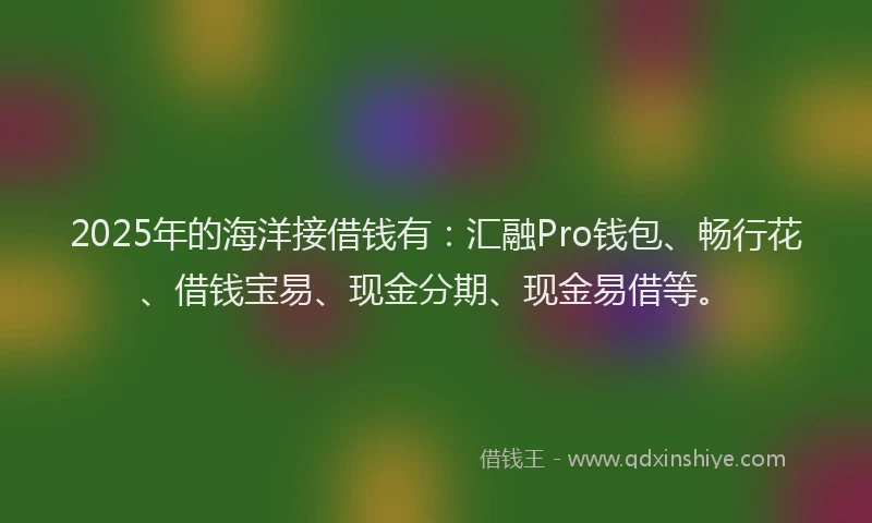 2025年的海洋接借钱有：汇融Pro钱包、畅行花、借钱宝易、现金分期、现金易借等。