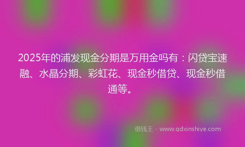 2025年的浦发现金分期是万用金吗有：闪贷宝速融、水晶分期、彩虹花、现金秒借贷、现金秒借通等。