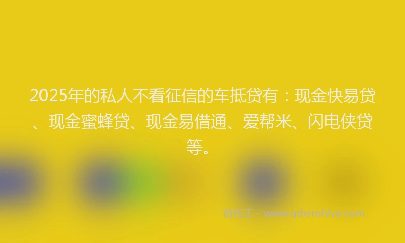2025年的私人不看征信的车抵贷有：现金快易贷、现金蜜蜂贷、现金易借通、爱帮米、闪电侠贷等。