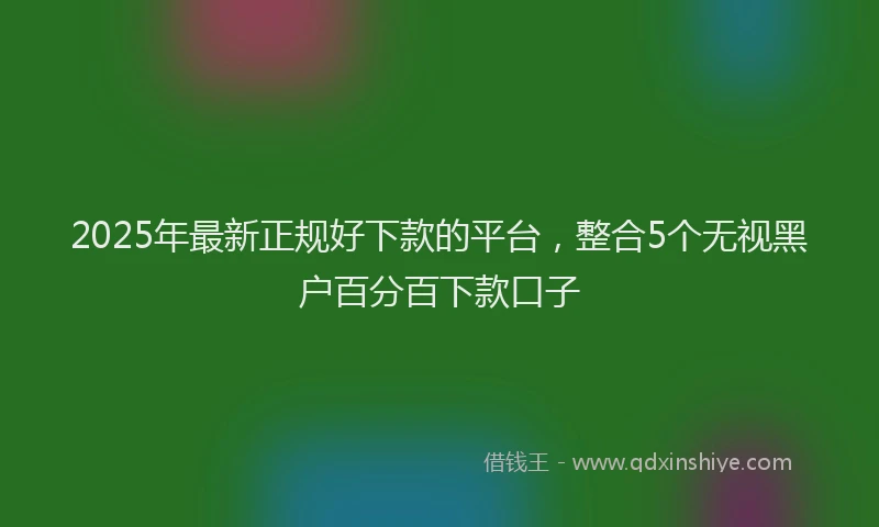 2025年最新正规好下款的平台，整合5个无视黑户百分百下款口子