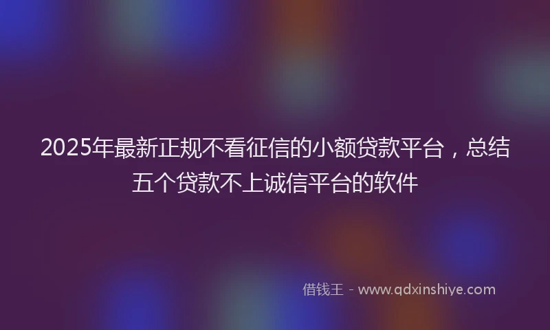 2025年最新正规不看征信的小额贷款平台，总结五个贷款不上诚信平台的软件