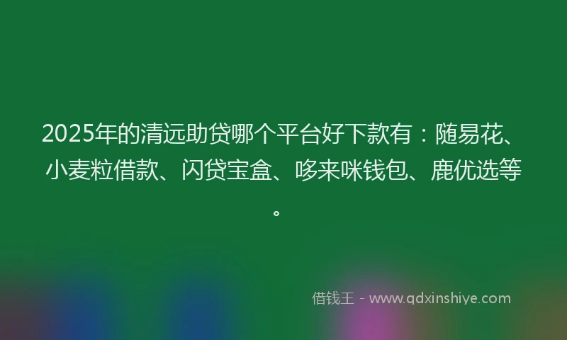 2025年的清远助贷哪个平台好下款有：随易花、小麦粒借款、闪贷宝盒、哆来咪钱包、鹿优选等。