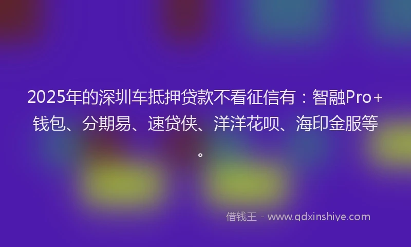 2025年的深圳车抵押贷款不看征信有：智融Pro+钱包、分期易、速贷侠、洋洋花呗、海印金服等。