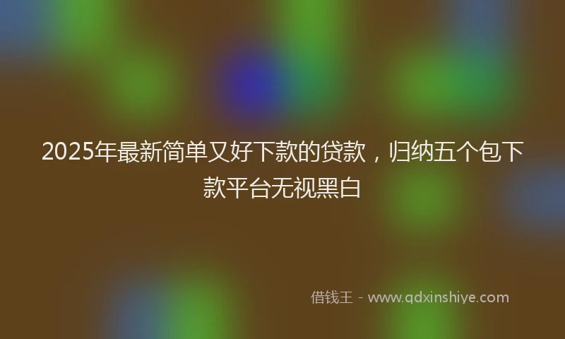 2025年最新简单又好下款的贷款，归纳五个包下款平台无视黑白