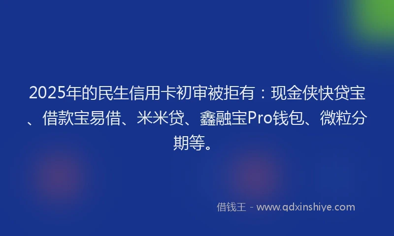 2025年的民生信用卡初审被拒有：现金侠快贷宝、借款宝易借、米米贷、鑫融宝Pro钱包、微粒分期等。