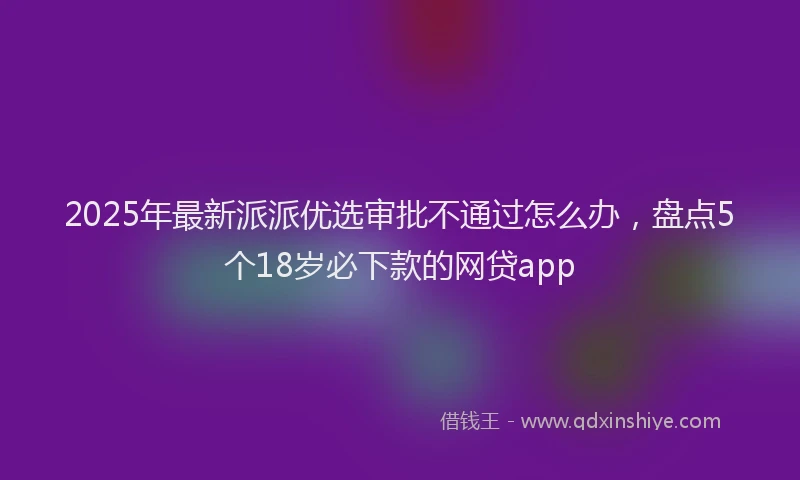 2025年最新派派优选审批不通过怎么办，盘点5个18岁必下款的网贷app