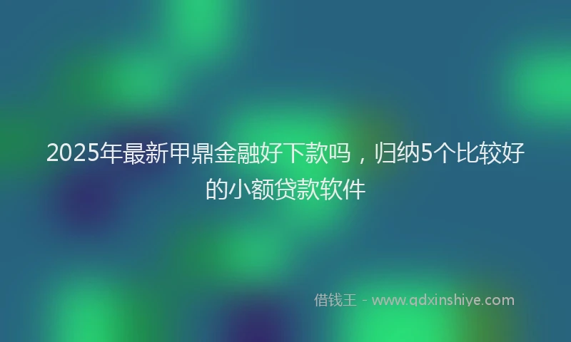 2025年最新甲鼎金融好下款吗，归纳5个比较好的小额贷款软件