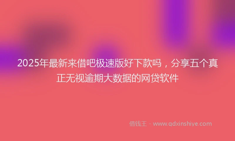 2025年最新来借吧极速版好下款吗，分享五个真正无视逾期大数据的网贷软件