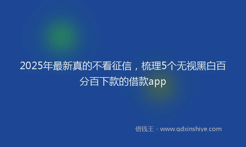 2025年最新真的不看征信，梳理5个无视黑白百分百下款的借款app