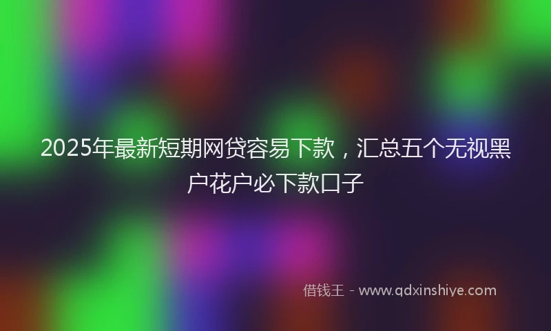 2025年最新短期网贷容易下款，汇总五个无视黑户花户必下款口子