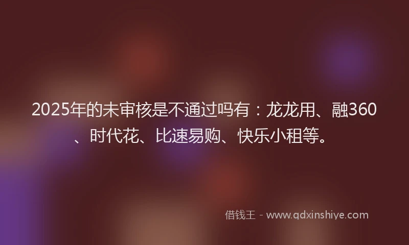 2025年的未审核是不通过吗有：龙龙用、融360、时代花、比速易购、快乐小租等。