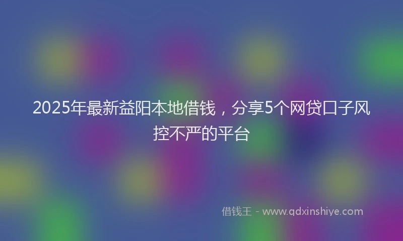 2025年最新益阳本地借钱，分享5个网贷口子风控不严的平台