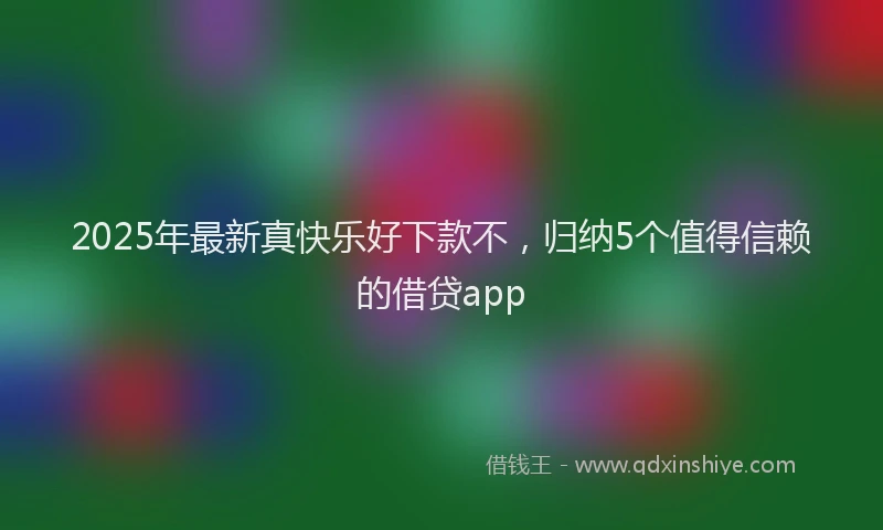 2025年最新真快乐好下款不，归纳5个值得信赖的借贷app