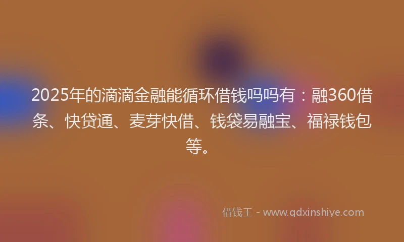 2025年的滴滴金融能循环借钱吗吗有：融360借条、快贷通、麦芽快借、钱袋易融宝、福禄钱包等。