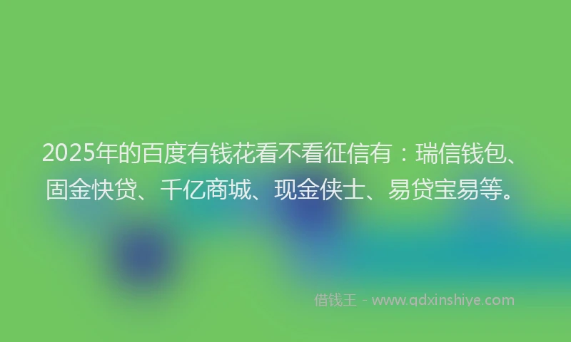 2025年的百度有钱花看不看征信有：瑞信钱包、固金快贷、千亿商城、现金侠士、易贷宝易等。