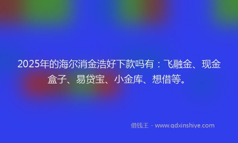 2025年的海尔消金浩好下款吗有：飞融金、现金盒子、易贷宝、小金库、想借等。