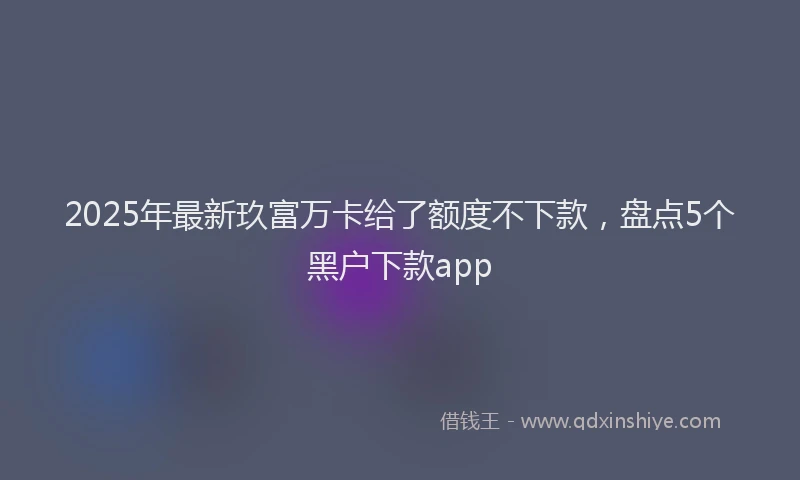 2025年最新玖富万卡给了额度不下款，盘点5个黑户下款app