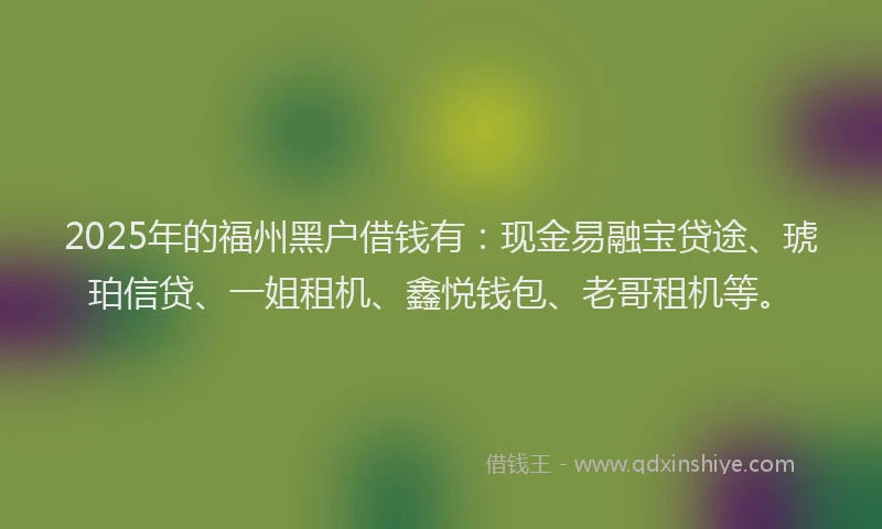 2025年的福州黑户借钱有：现金易融宝贷途、琥珀信贷、一姐租机、鑫悦钱包、老哥租机等。