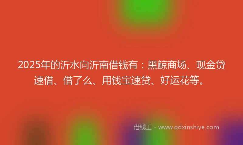 2025年的沂水向沂南借钱有：黑鲸商场、现金贷速借、借了么、用钱宝速贷、好运花等。