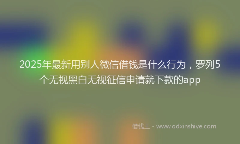 2025年最新用别人微信借钱是什么行为，罗列5个无视黑白无视征信申请就下款的app