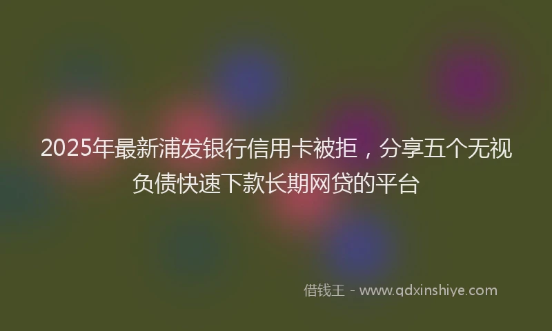 2025年最新浦发银行信用卡被拒，分享五个无视负债快速下款长期网贷的平台