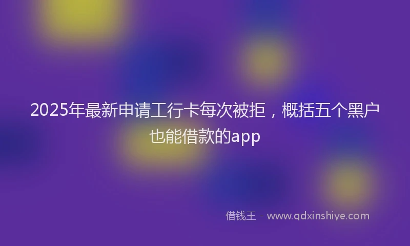 2025年最新申请工行卡每次被拒，概括五个黑户也能借款的app