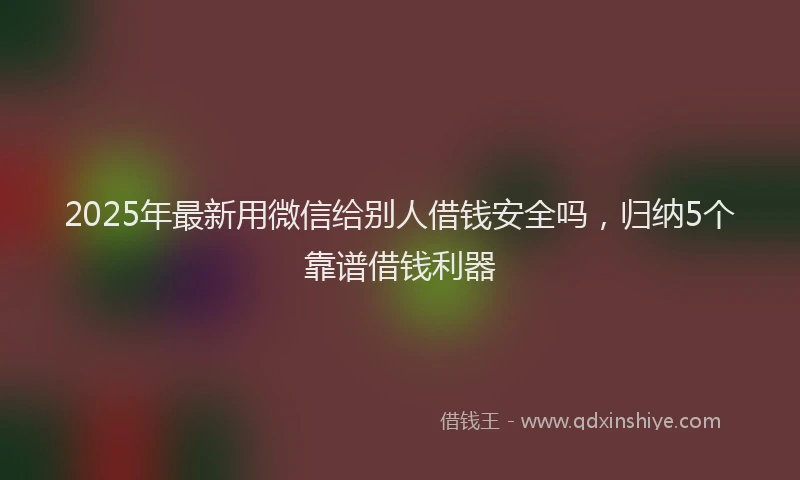 2025年最新用微信给别人借钱安全吗，归纳5个靠谱借钱利器