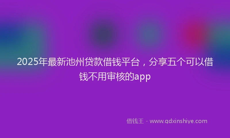 2025年最新池州贷款借钱平台，分享五个可以借钱不用审核的app