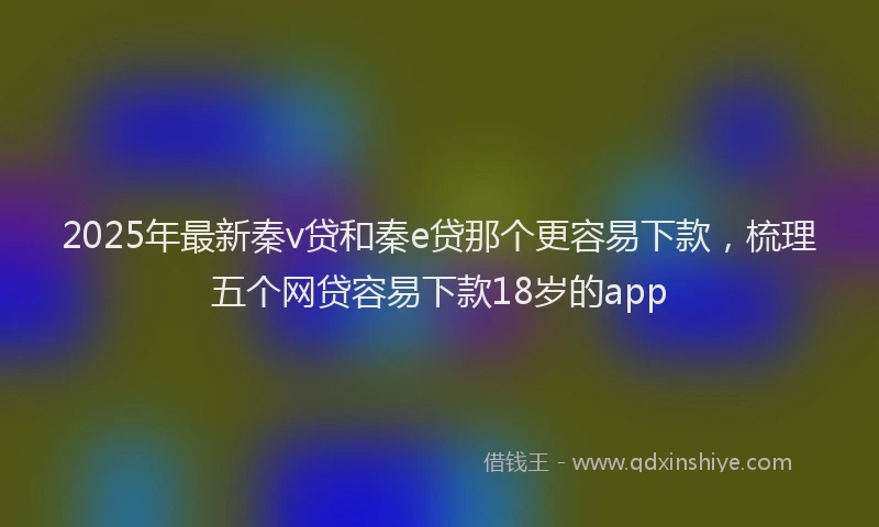 2025年最新秦v贷和秦e贷那个更容易下款，梳理五个网贷容易下款18岁的app