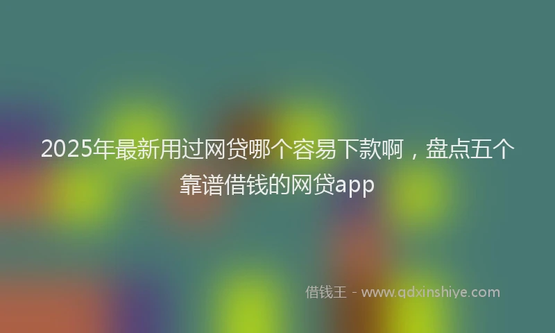 2025年最新用过网贷哪个容易下款啊，盘点五个靠谱借钱的网贷app