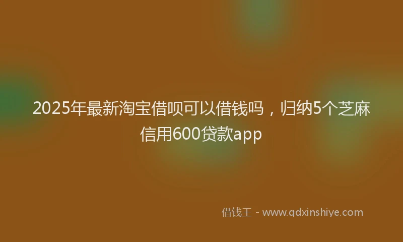 2025年最新淘宝借呗可以借钱吗，归纳5个芝麻信用600贷款app