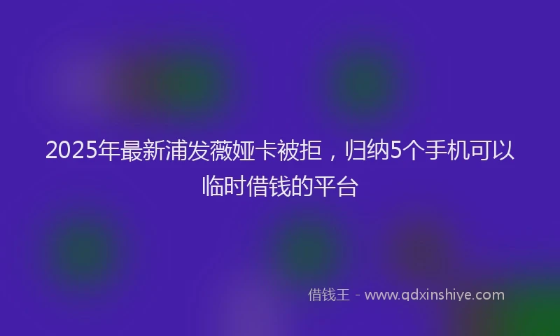 2025年最新浦发薇娅卡被拒，归纳5个手机可以临时借钱的平台