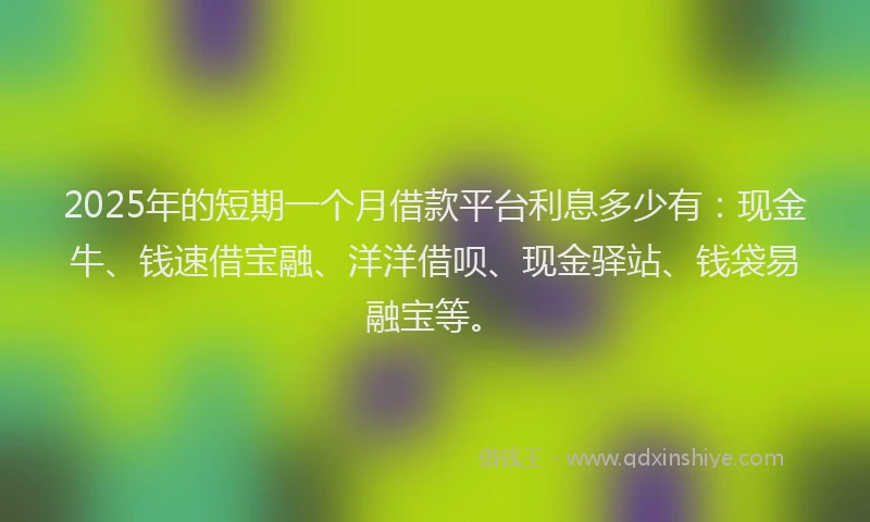 2025年的短期一个月借款平台利息多少有：现金牛、钱速借宝融、洋洋借呗、现金驿站、钱袋易融宝等。
