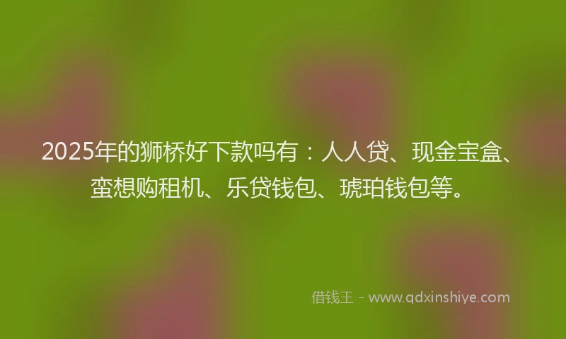 2025年的狮桥好下款吗有：人人贷、现金宝盒、蛮想购租机、乐贷钱包、琥珀钱包等。