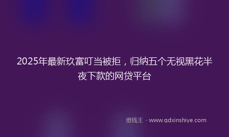 2025年最新玖富叮当被拒，归纳五个无视黑花半夜下款的网贷平台