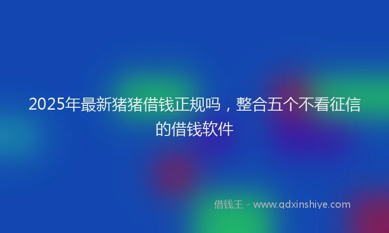 2025年最新猪猪借钱正规吗，整合五个不看征信的借钱软件