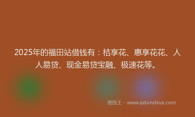 2025年的福田站借钱有：桔享花、惠享花花、人人易贷、现金易贷宝融、极速花等。