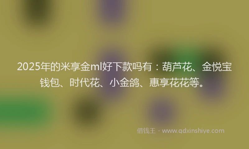 2025年的米享金ml好下款吗有：葫芦花、金悦宝钱包、时代花、小金鸽、惠享花花等。
