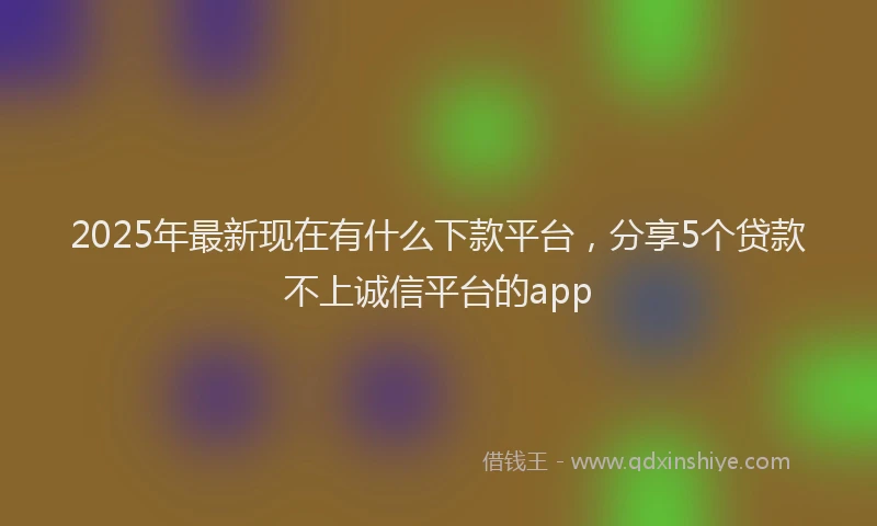 2025年最新现在有什么下款平台，分享5个贷款不上诚信平台的app