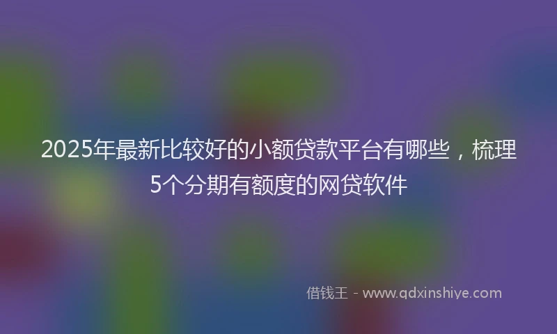 2025年最新比较好的小额贷款平台有哪些，梳理5个分期有额度的网贷软件