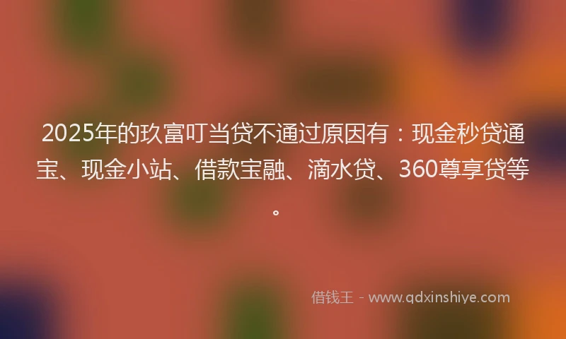 2025年的玖富叮当贷不通过原因有：现金秒贷通宝、现金小站、借款宝融、滴水贷、360尊享贷等。