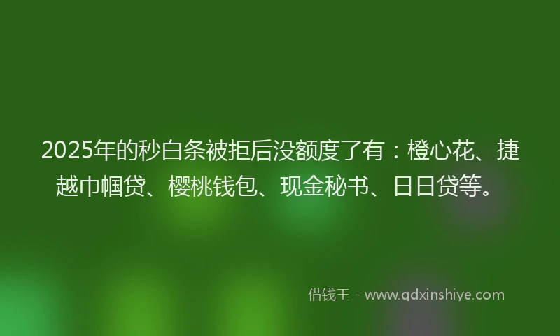 2025年的秒白条被拒后没额度了有：橙心花、捷越巾帼贷、樱桃钱包、现金秘书、日日贷等。